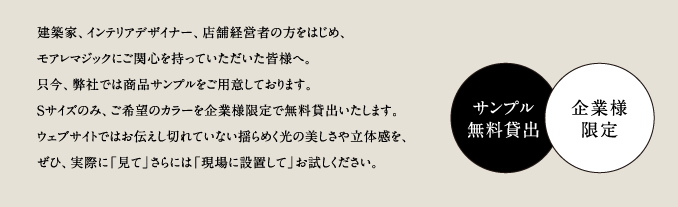 建築家、インテリアデザイナー、店舗経営者の方をはじめ、モアレマジックにご関心を持っていただいた皆様へ。只今、弊社では商品サンプルをご用意しております。Sサイズのみ、ご希望のカラーを企業様限定で無料貸出いたします。ウェブサイトではお伝えし切れていない揺らめく光の美しさや立体感を、ぜひ、実際に「見て」さらには「現場に設置して」お試しください。／サンプル無料貸出／企業様限定