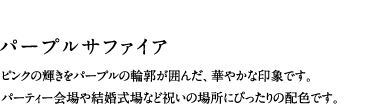 パープルサファイア／ピンクの輝きをパープルの輪郭が囲んだ、華やかな印象です。パーティー会場や結婚式場など祝いの場所にぴったりの配色です。