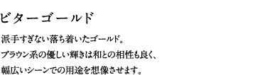 ビターゴールド／派手すぎない落ち着いたゴールド。ブラウン系の優しい輝きは和との相性も良く、幅広いシーンでの用途を想像させます。