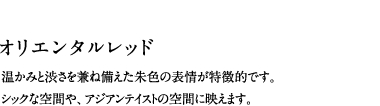 オリエンタルレッド／温かみと渋さを兼ね備えた朱色の表情が特徴的です。シックな空間や、アジアンテイストの空間に映えます。