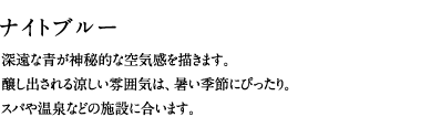 ナイトブルー／深遠な青が神秘的な空気感を描きます。醸し出される涼しい雰囲気は、暑い季節にぴったり。スパや温泉などの施設に合います。