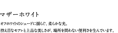 マザーホワイト／オフホワイトのシェードに揺らぐ、柔らかな光。控え目なモアレと上品な美しさが、場所を問わない便利さを生んでいます。