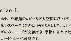 size-L／ホテルや旅館のロビーなど大空間にぴったり。広いスペースにアクセントをもたらします。Lサイズのみシェードが交換でき、季節に合わせたコーディネートも可能です。