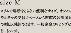size-M／スリムで場所をとらない便利なサイズ。オフィスやホテルの受付スペースから旅館の各部屋まで幅広く使用できます。一般家庭のリビングなどにもフィット。