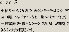 size-S／小柄なサイズなので、カウンターをはじめ、玄関の棚、ベッドサイドなどに飾ることができます。一般家庭でも様々なシーンでの活用が期待できるインテリア照明です。