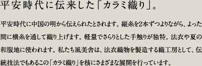 平安時代に伝来した「カラミ織り」。／平安時代に中国の明から伝えられたとされます。縦糸を2本ずつよりながら、よった間に横糸を通して織り上げます。軽量でさらりとした手触りが独特。法衣や夏の和服地に使われます。私たち風美舎は、法衣織物を製造する織工房として、伝統技法でもあるこの「カラミ織り」を核にさまざまな展開を行っています。