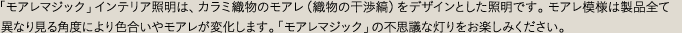「モアレマジック」インテリア照明は、カラミ織物のモアレ（織物の干渉縞）をデザインとした照明です。モアレ模様は製品全て異なり見る角度により色合いやモアレが変化します。「モアレマジック」の不思議な灯りをお楽しみください。